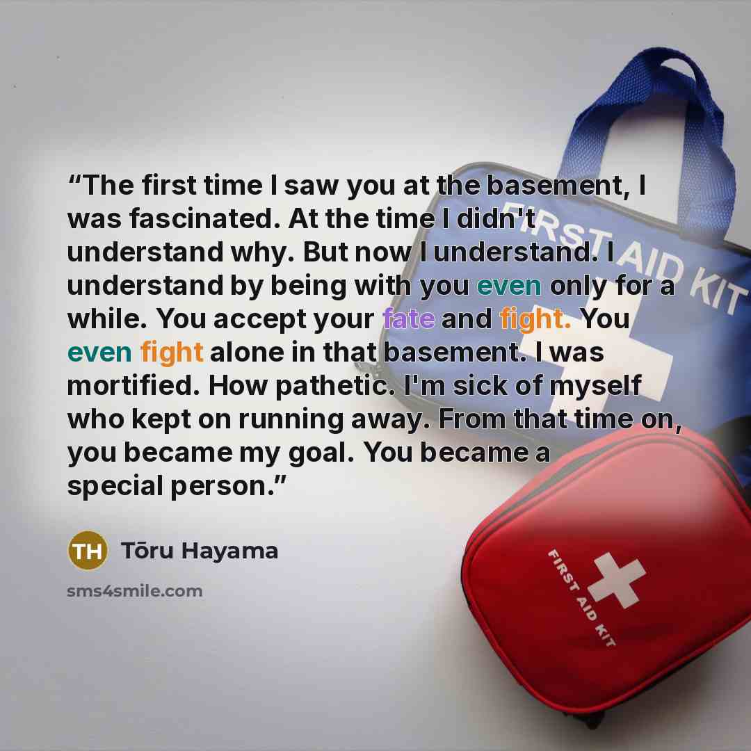 “The first time I saw you at the basement, I was fascinated. At the time I didn't understand why. But now I understand. I understand by being with you even only for a while. You accept your fate and fight. You even fight alone in that basement. I was mortified. How pathetic. I'm sick of myself who…” quote by Toru Hayama