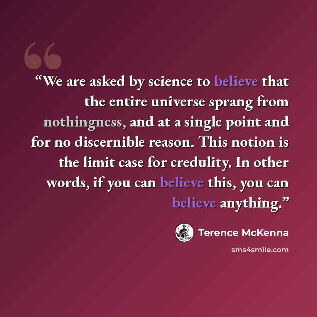 “We are asked by science to believe that the entire universe sprang from nothingness, and at a single point and for no discernible reason. This notion is the limit case for credulity. In other words, if you can believe this, you can believe anything.” quote by Terence McKenna