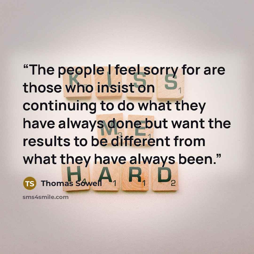 “The people I feel sorry for are those who insist on continuing to do what they have always done but want the results to be different from what they have always been.” quote by Thomas Sowell