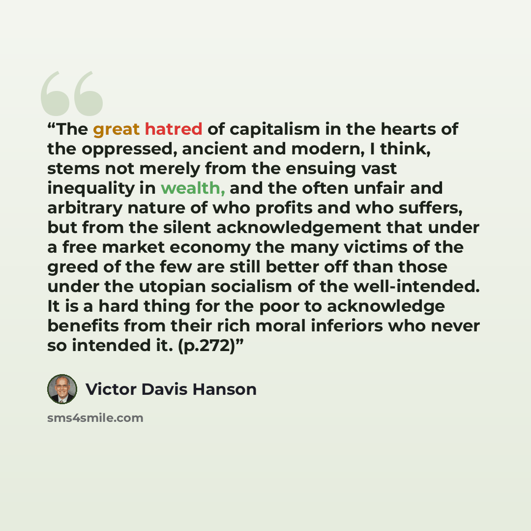 “The great hatred of capitalism in the hearts of the oppressed, ancient and modern, I think, stems not merely from the ensuing vast inequality in wealth, and the often unfair and arbitrary nature of who profits and who suffers, but from the silent acknowledgement that under a free market economy…” quote by Victor Davis Hanson