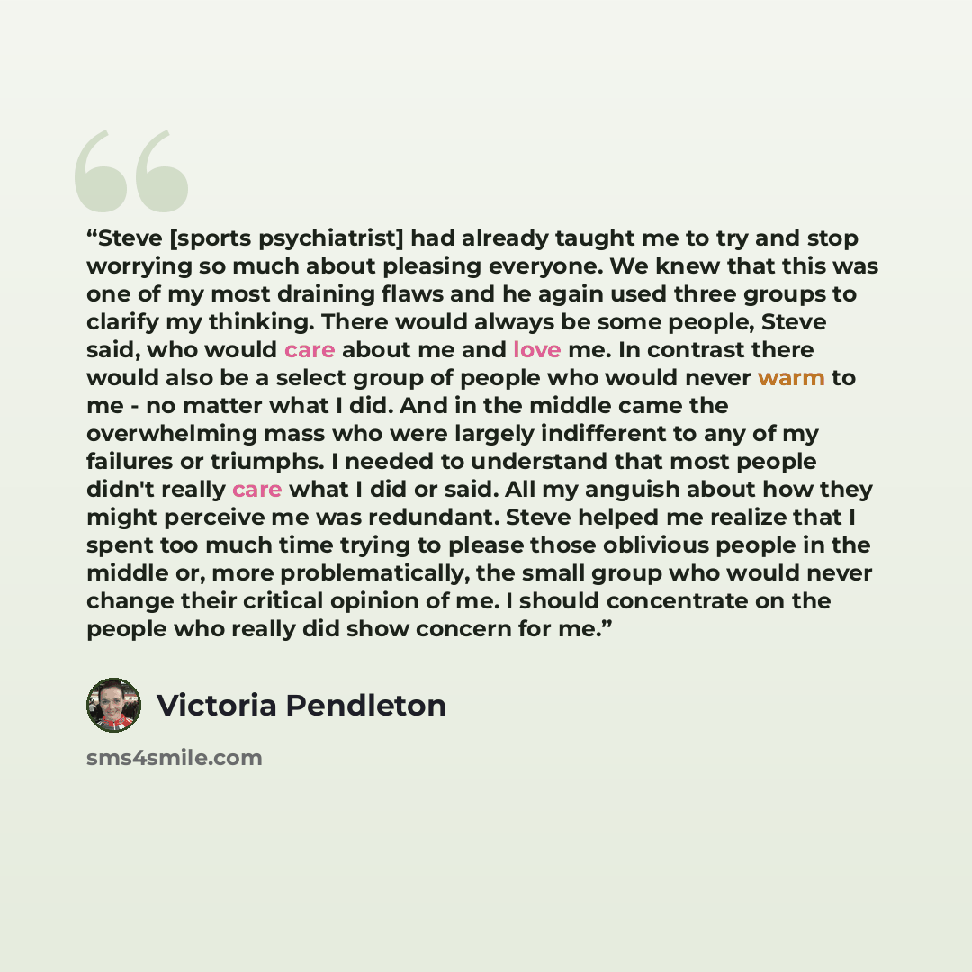 “Steve [sports psychiatrist] had already taught me to try and stop worrying so much about pleasing everyone. We knew that this was one of my most draining flaws and he again used three groups to clarify my thinking. There would always be some people, Steve said, who would care about me and love me…” quote by Victoria Pendleton
