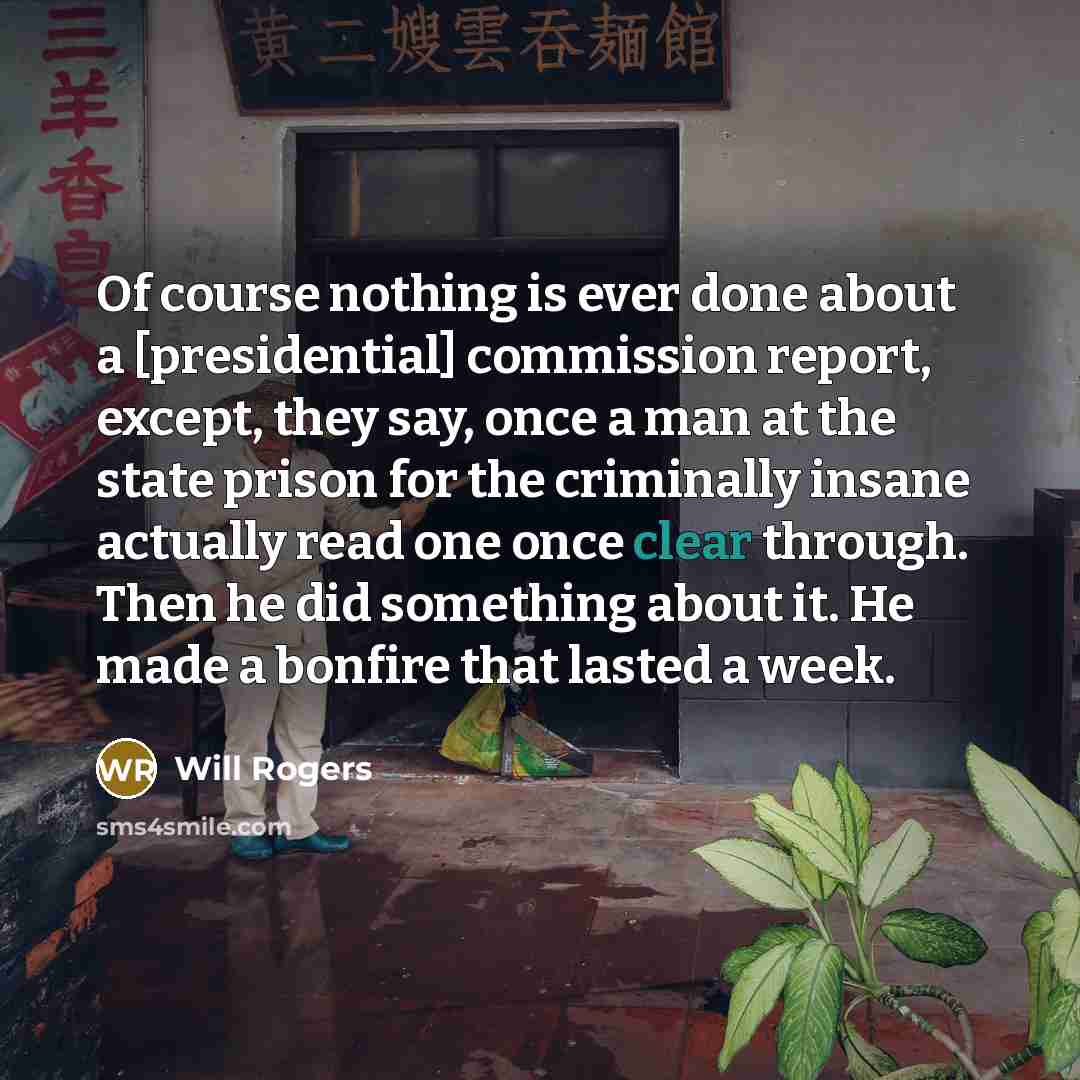 “Of course nothing is ever done about a [presidential] commission report, except, they say, once a man at the state prison for the criminally insane actually read one once clear through. Then he did something about it. He made a bonfire that lasted a week.” quote by Will Rogers