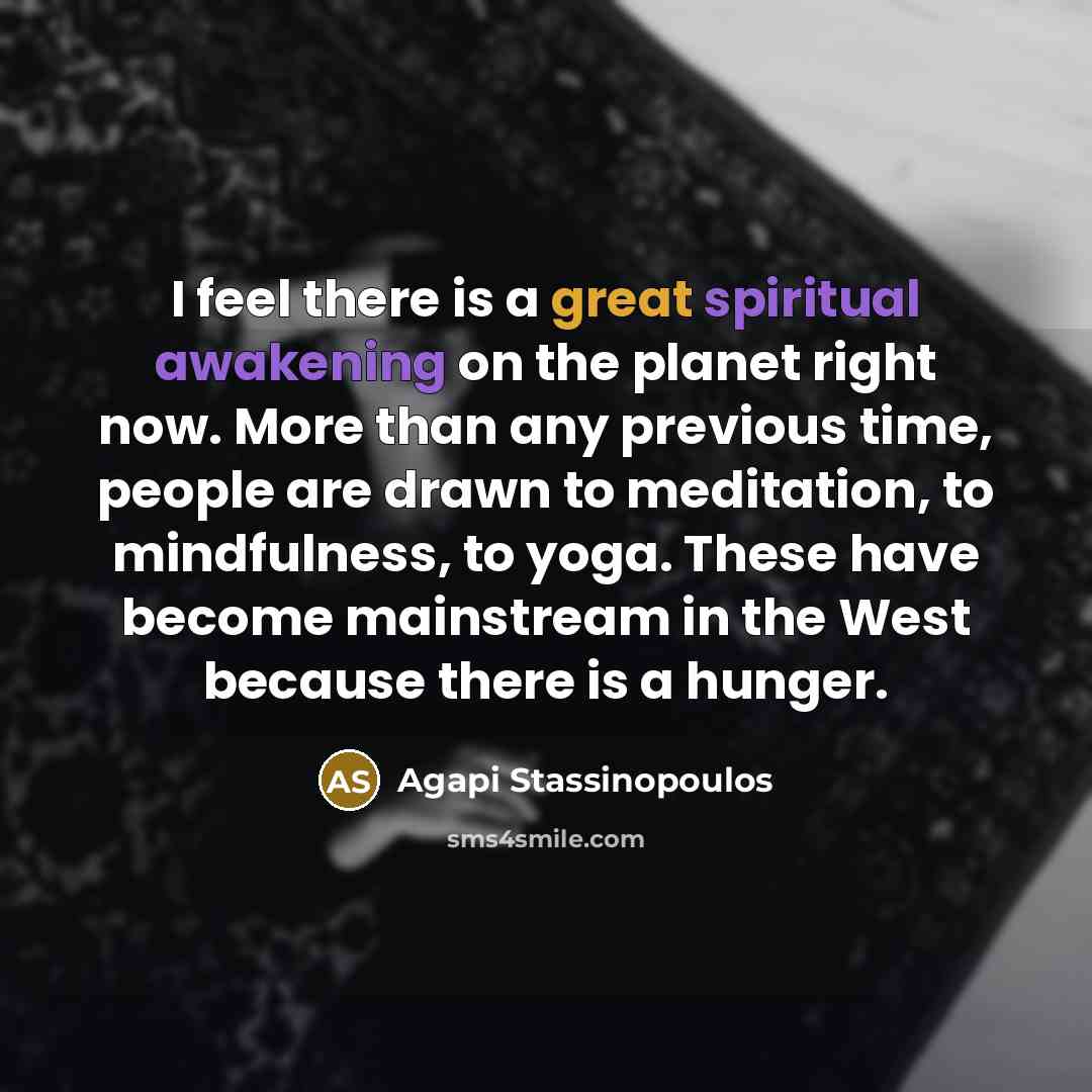 “I feel there is a great spiritual awakening on the planet right now. More than any previous time, people are drawn to meditation, to mindfulness, to yoga. These have become mainstream in the West because there is a hunger.” quote by Agapi Stassinopoulos