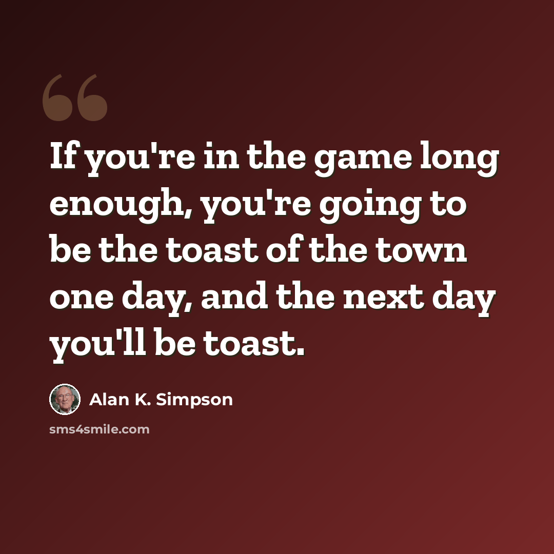 “If you're in the game long enough, you're going to be the toast of the town one day, and the next day you'll be toast.” quote by Alan K. Simpson