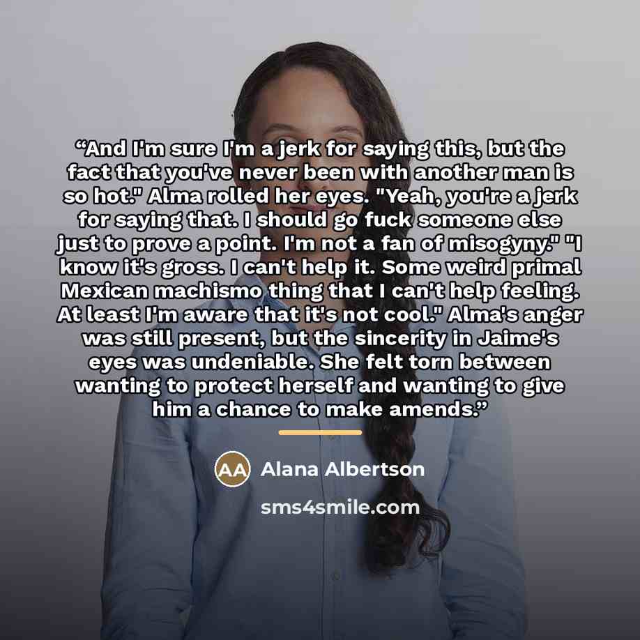 “And I'm sure I'm a jerk for saying this, but the fact that you've never been with another man is so hot." Alma rolled her eyes. "Yeah, you're a jerk for saying that. I should go fuck someone else just to prove a point. I'm not a fan of misogyny." "I know it's gross. I can't help it. Some weird…” quote by Alana Albertson