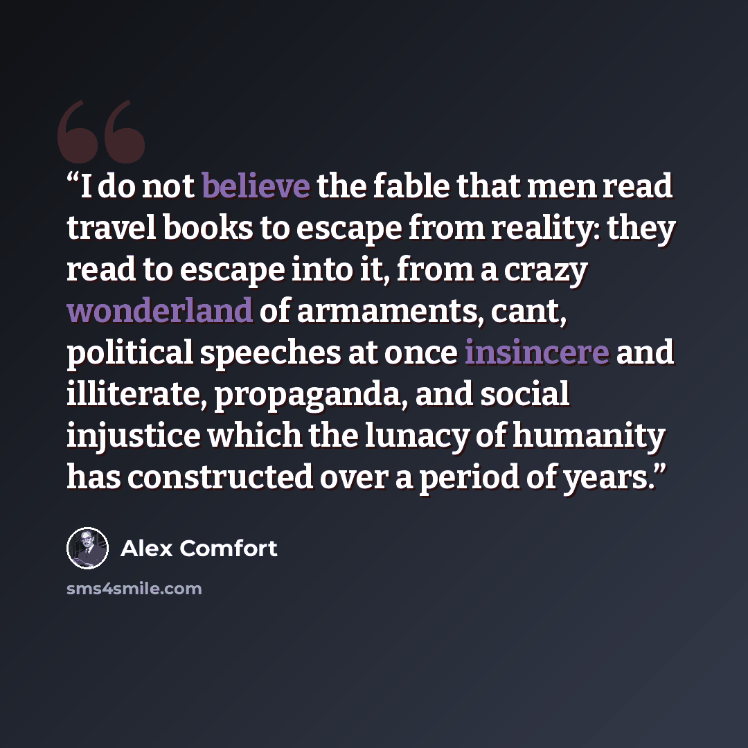 “I do not believe the fable that men read travel books to escape from reality: they read to escape into it, from a crazy wonderland of armaments, cant, political speeches at once insincere and illiterate, propaganda, and social injustice which the lunacy of humanity has constructed over a period of…” quote by Alex Comfort