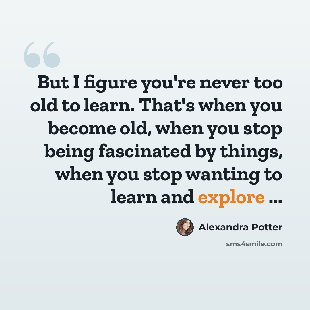 “But I figure you're never too old to learn. That's when you become old, when you stop being fascinated by things, when you stop wanting to learn and explore ...” quote by Alexandra Potter