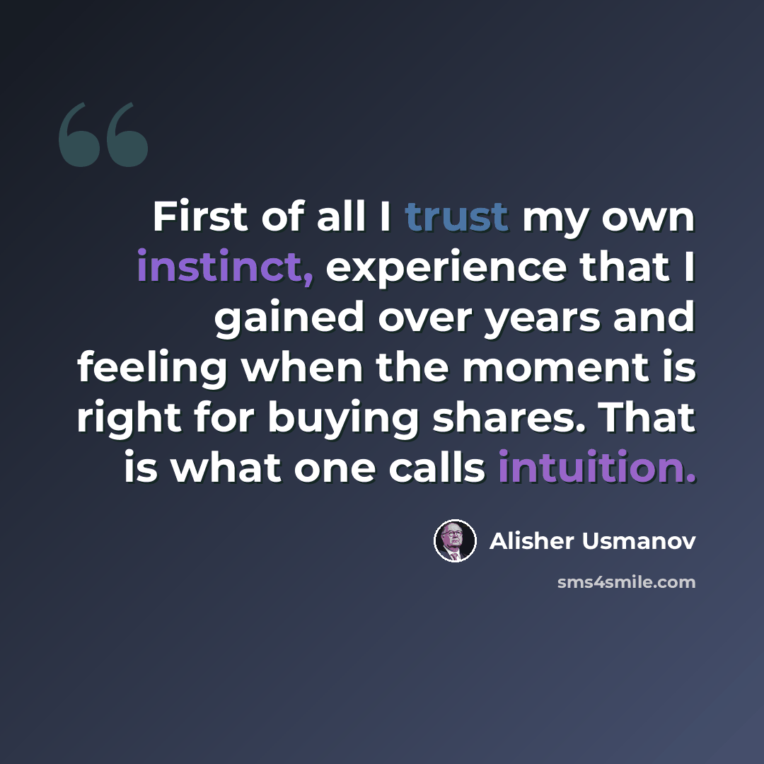 “First of all I trust my own instinct, experience that I gained over years and feeling when the moment is right for buying shares. That is what one calls intuition.” quote by Alisher Usmanov