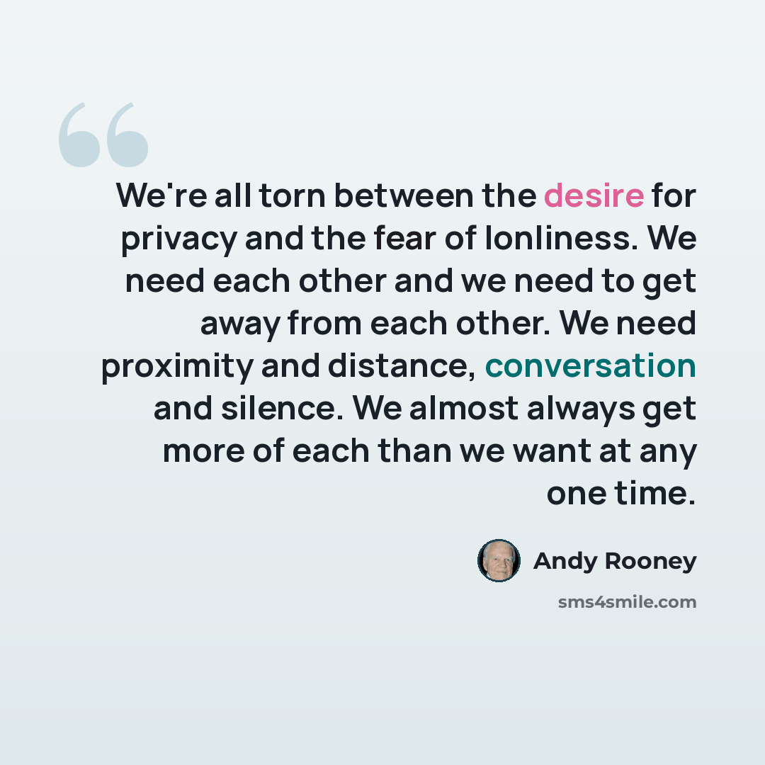 “We're all torn between the desire for privacy and the fear of lonliness. We need each other and we need to get away from each other. We need proximity and distance, conversation and silence. We almost always get more of each than we want at any one time.” quote by Andy Rooney