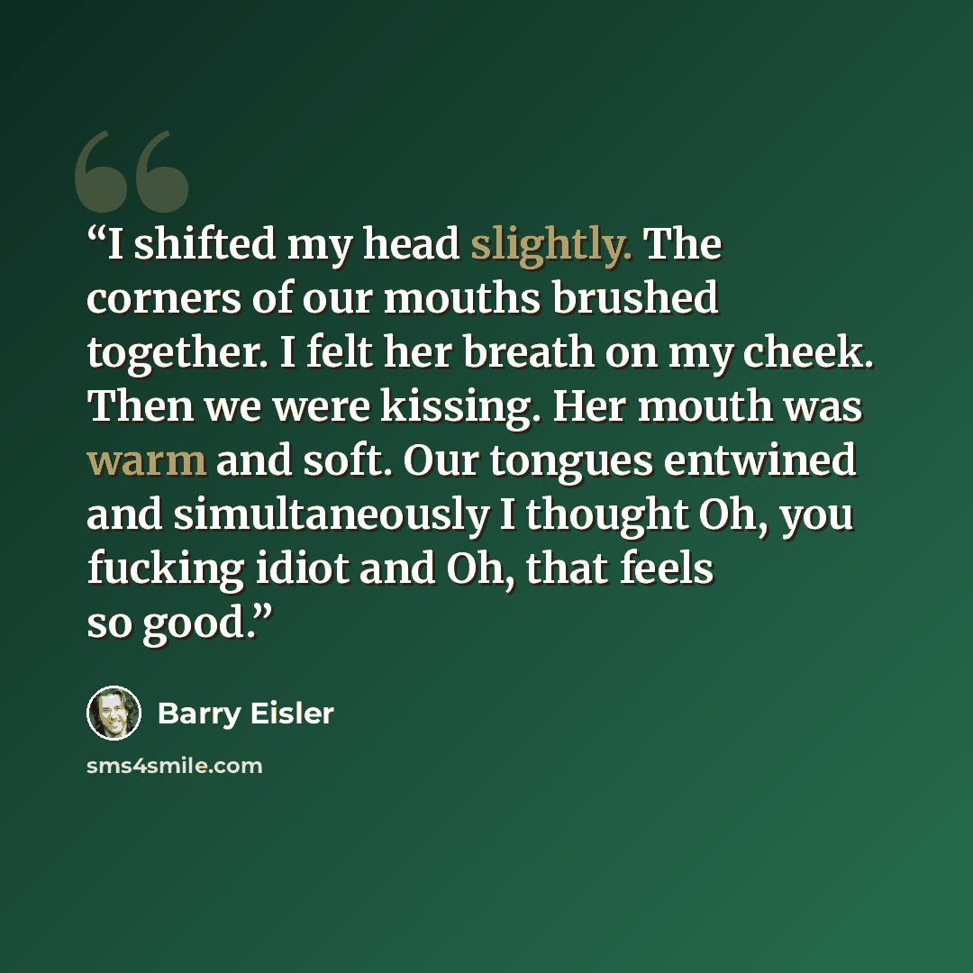 “I shifted my head slightly. The corners of our mouths brushed together. I felt her breath on my cheek. Then we were kissing. Her mouth was warm and soft. Our tongues entwined and simultaneously I thought Oh, you fucking idiot and Oh, that feels so good.” quote by Barry Eisler