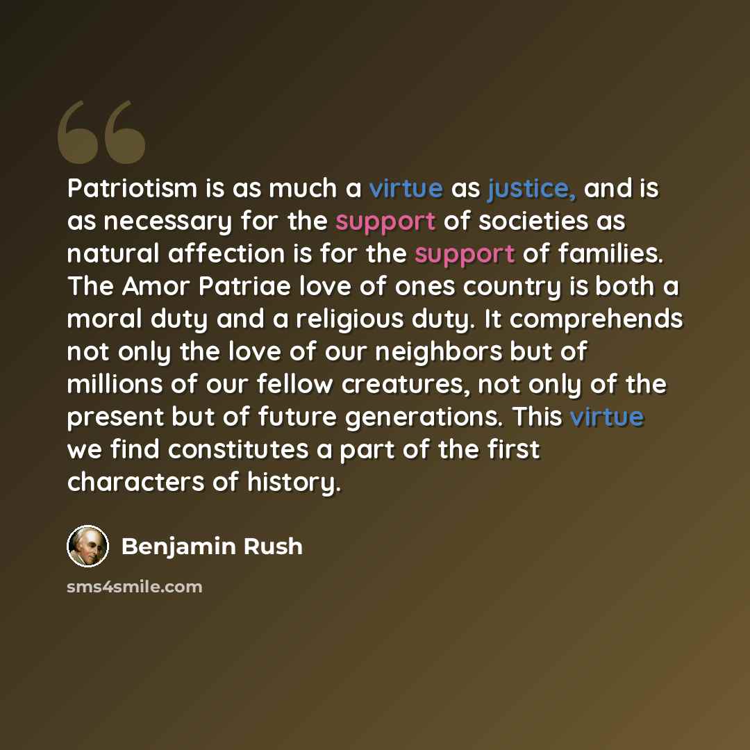 “Patriotism is as much a virtue as justice, and is as necessary for the support of societies as natural affection is for the support of families. The Amor Patriae love of ones country is both a moral duty and a religious duty. It comprehends not only the love of our neighbors but of millions of our…” quote by Benjamin Rush
