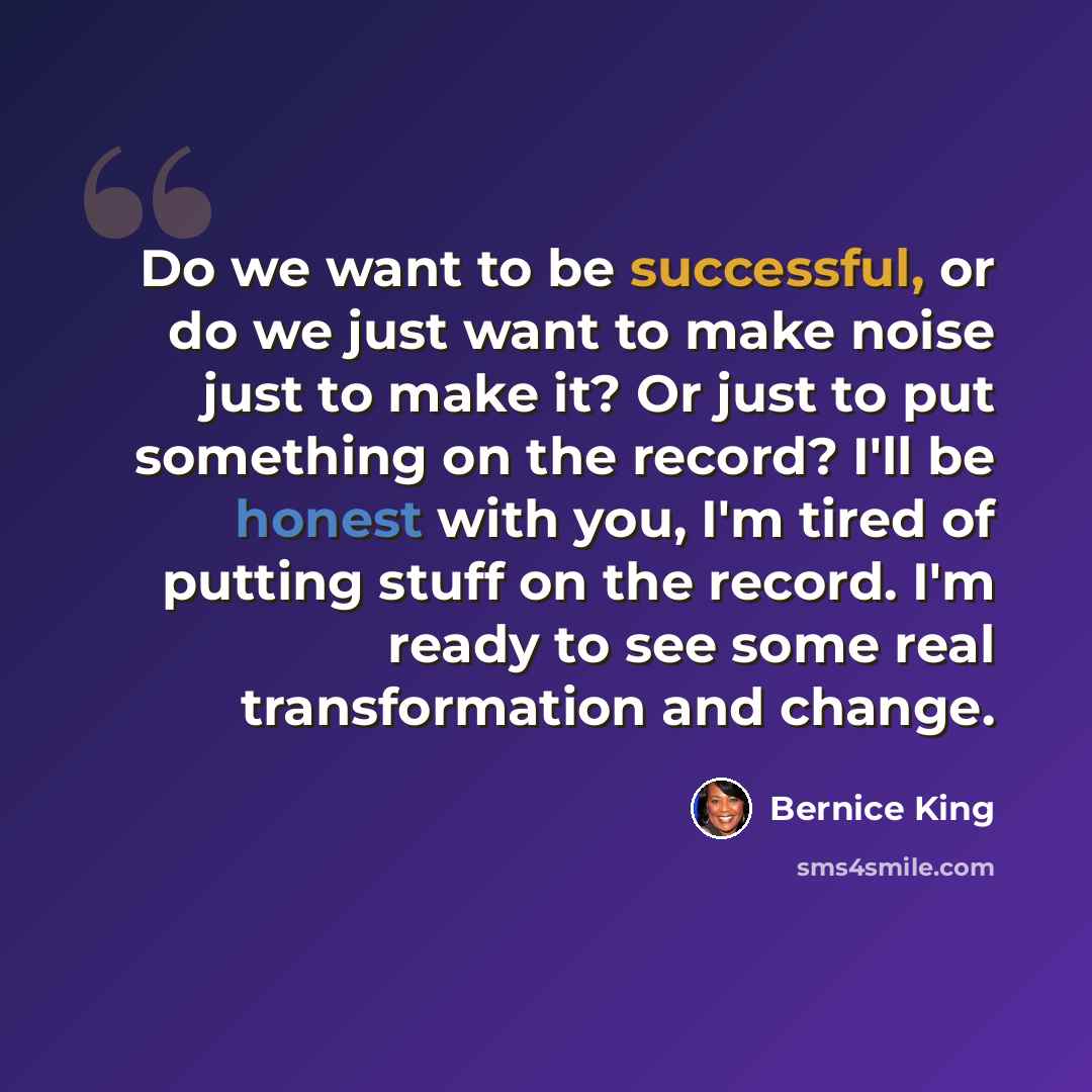 “Do we want to be successful, or do we just want to make noise just to make it? Or just to put something on the record? I'll be honest with you, I'm tired of putting stuff on the record. I'm ready to see some real transformation and change.” quote by Bernice King