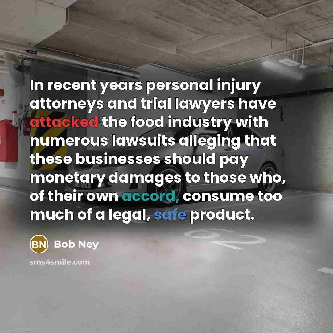 “In recent years personal injury attorneys and trial lawyers have attacked the food industry with numerous lawsuits alleging that these businesses should pay monetary damages to those who, of their own accord, consume too much of a legal, safe product.” quote by Bob Ney
