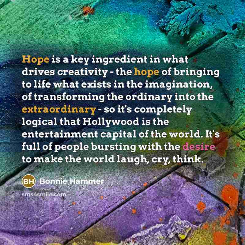 “Hope is a key ingredient in what drives creativity - the hope of bringing to life what exists in the imagination, of transforming the ordinary into the extraordinary - so it's completely logical that Hollywood is the entertainment capital of the world. It's full of people bursting with the desire…” quote by Bonnie Hammer