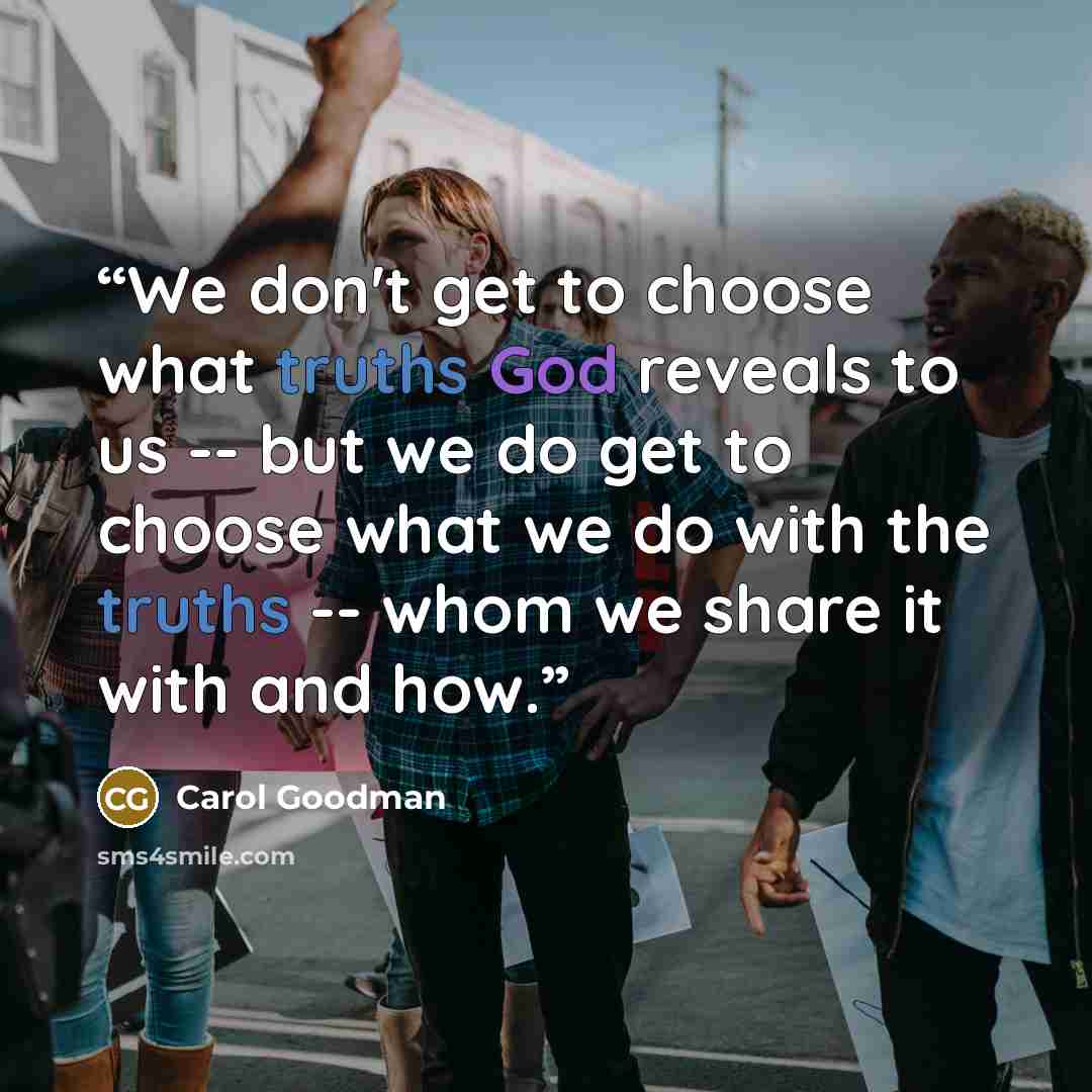 “We don't get to choose what truths God reveals to us -- but we do get to choose what we do with the truths -- whom we share it with and how.” quote by Carol Goodman