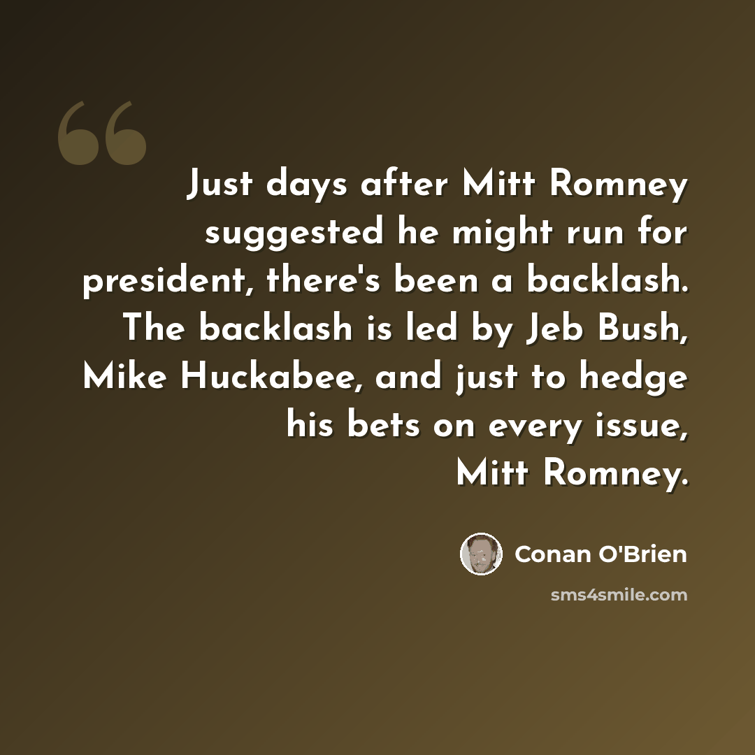 “Just days after Mitt Romney suggested he might run for president, there's been a backlash. The backlash is led by Jeb Bush, Mike Huckabee, and just to hedge his bets on every issue, Mitt Romney.” quote by Conan O'Brien