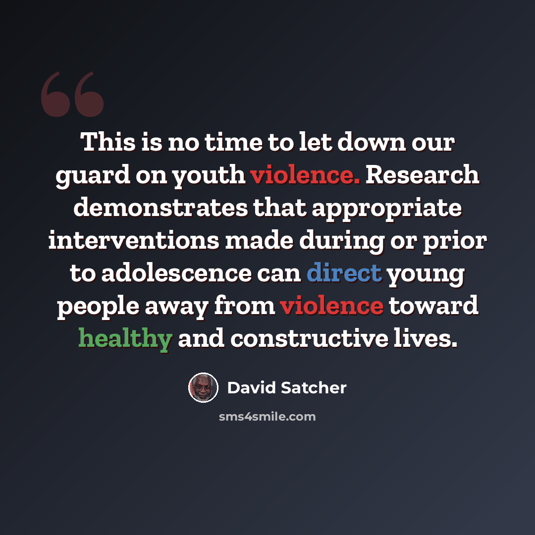 “This is no time to let down our guard on youth violence. Research demonstrates that appropriate interventions made during or prior to adolescence can direct young people away from violence toward healthy and constructive lives.” quote by David Satcher