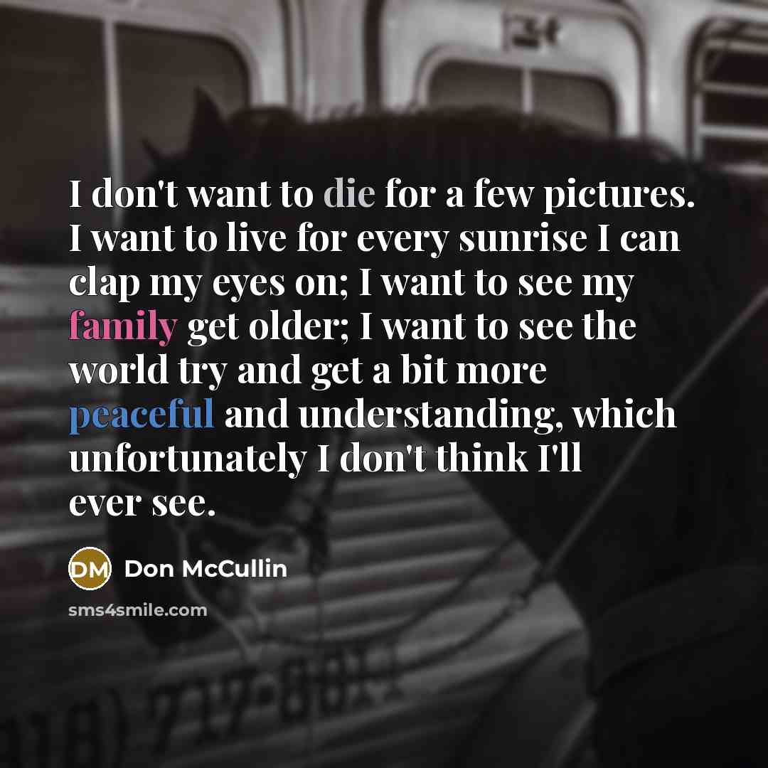 “I don't want to die for a few pictures. I want to live for every sunrise I can clap my eyes on; I want to see my family get older; I want to see the world try and get a bit more peaceful and understanding, which unfortunately I don't think I'll ever see.” quote by Don McCullin