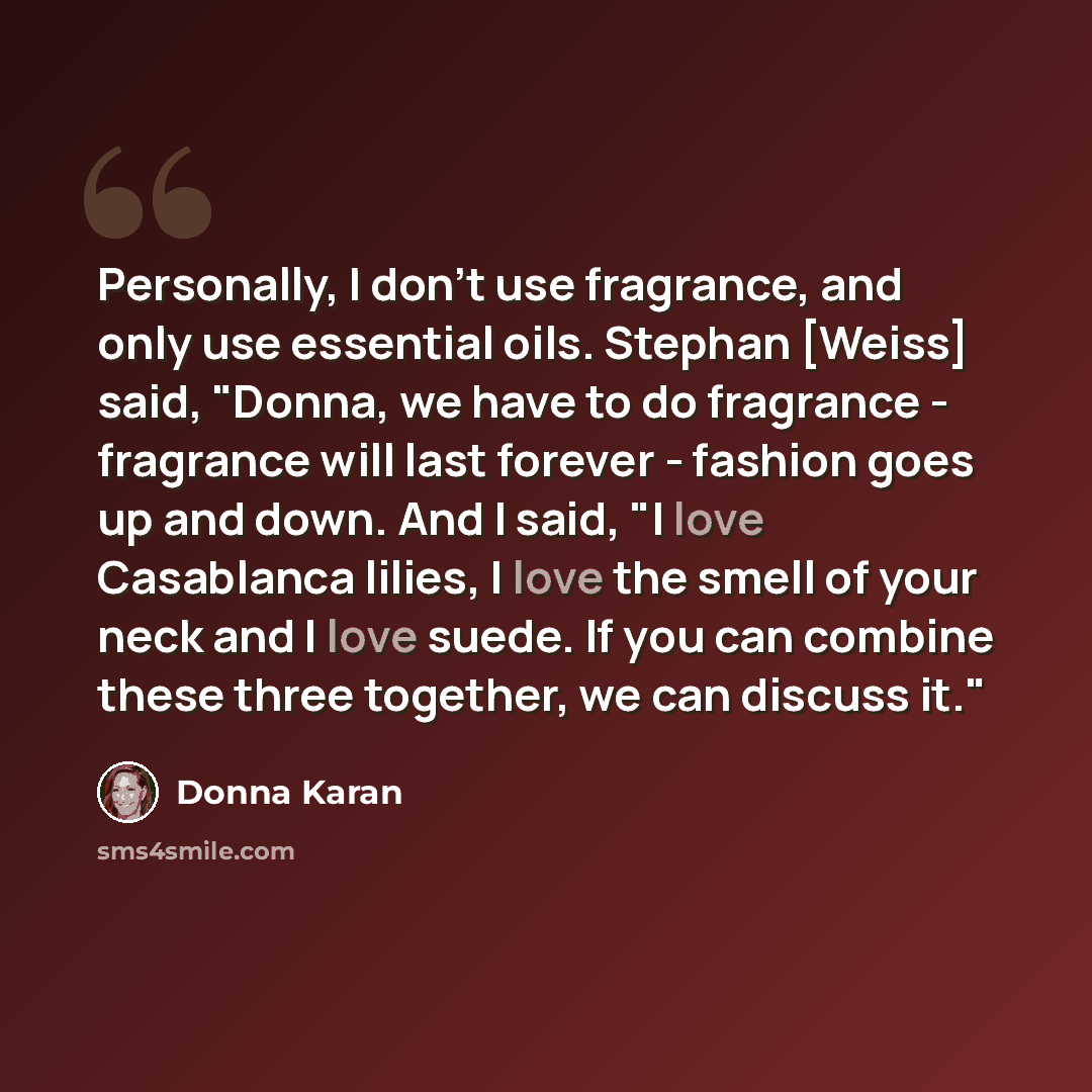 “Personally, I don't use fragrance, and only use essential oils. Stephan [Weiss] said, "Donna, we have to do fragrance - fragrance will last forever - fashion goes up and down. And I said, "I love Casablanca lilies, I love the smell of your neck and I love suede. If you can combine these three…” quote by Donna Karan