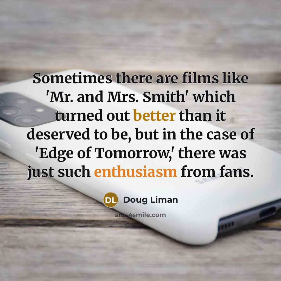 “Sometimes there are films like 'Mr. and Mrs. Smith' which turned out better than it deserved to be, but in the case of 'Edge of Tomorrow,' there was just such enthusiasm from fans.” quote by Doug Liman