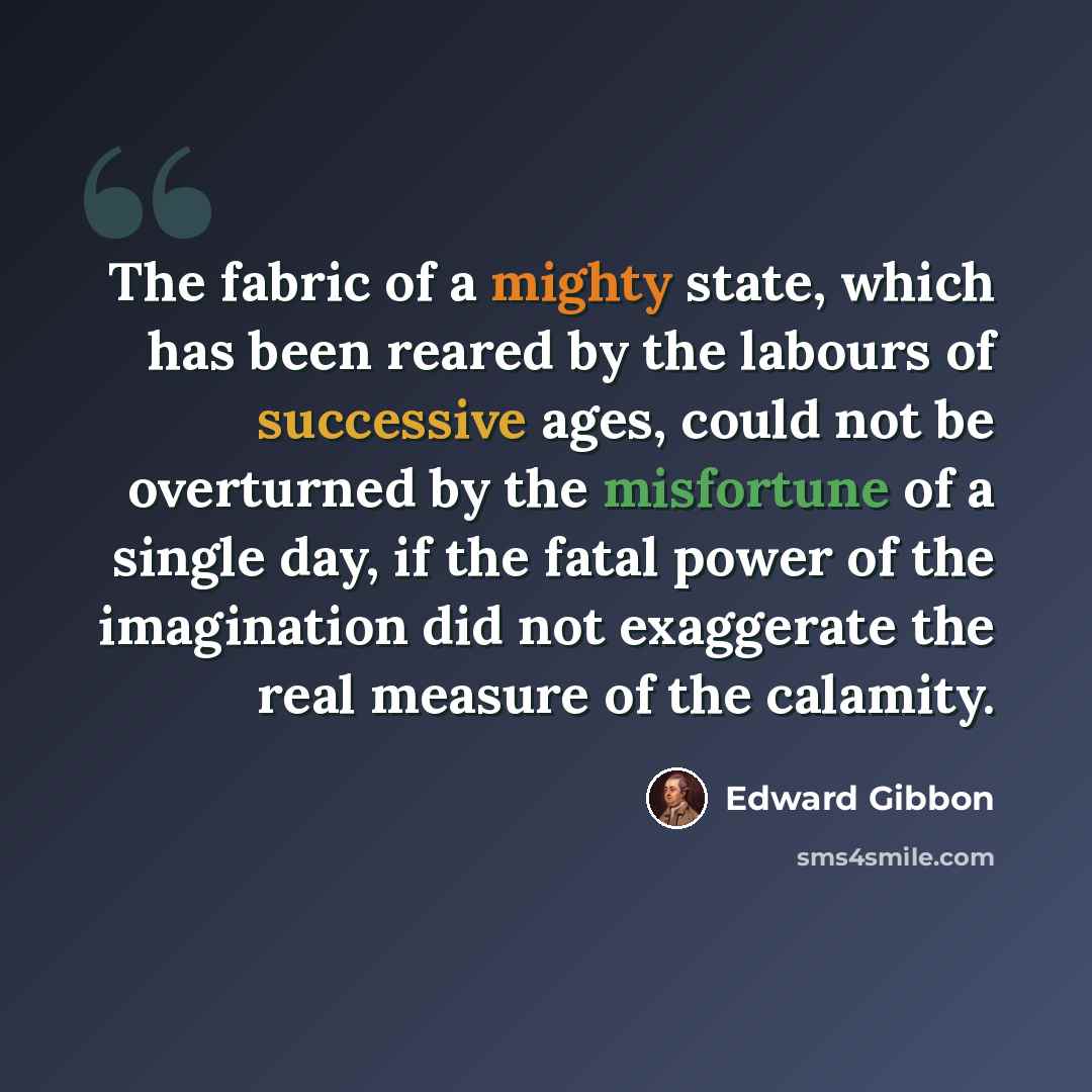 “The fabric of a mighty state, which has been reared by the labours of successive ages, could not be overturned by the misfortune of a single day, if the fatal power of the imagination did not exaggerate the real measure of the calamity.” quote by Edward Gibbon