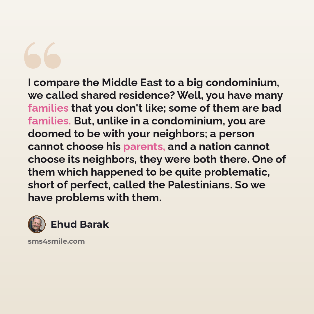 “I compare the Middle East to a big condominium, we called shared residence? Well, you have many families that you don't like; some of them are bad families. But, unlike in a condominium, you are doomed to be with your neighbors; a person cannot choose his parents, and a nation cannot choose its…” quote by Ehud Barak