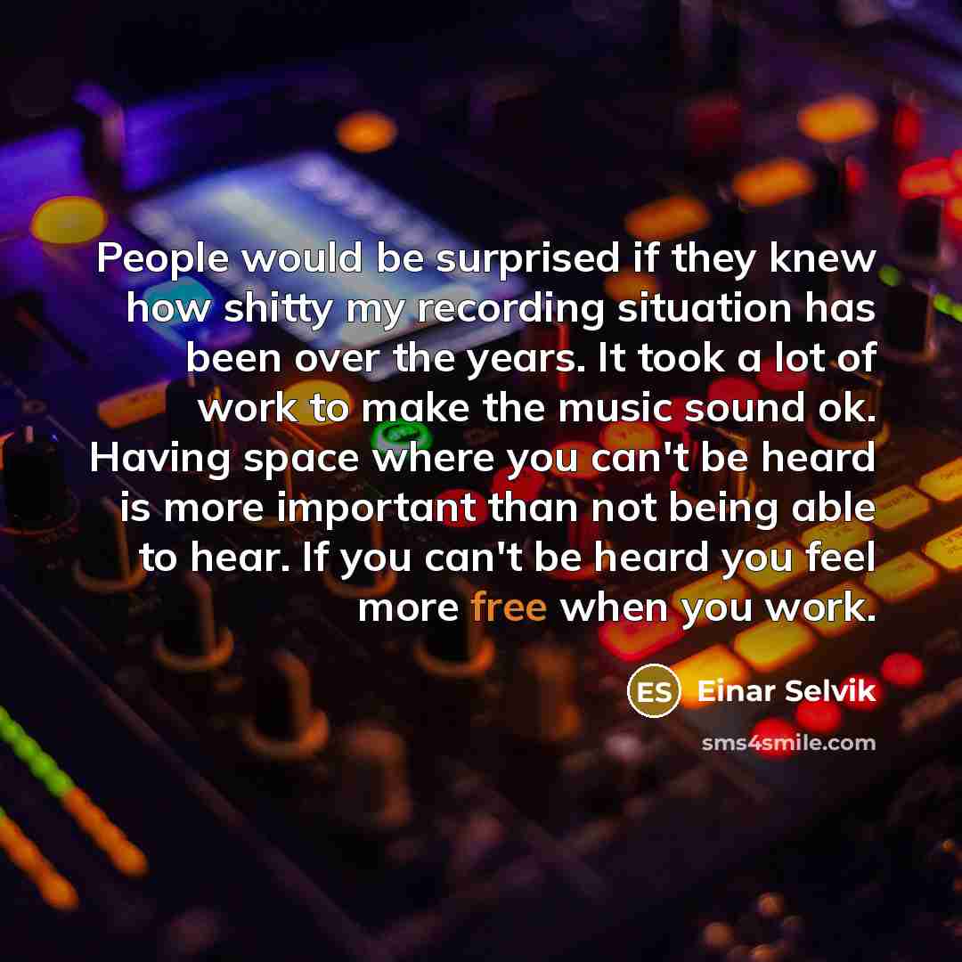 “People would be surprised if they knew how shitty my recording situation has been over the years. It took a lot of work to make the music sound ok. Having space where you can't be heard is more important than not being able to hear. If you can't be heard you feel more free when you work.” quote by Einar Selvik