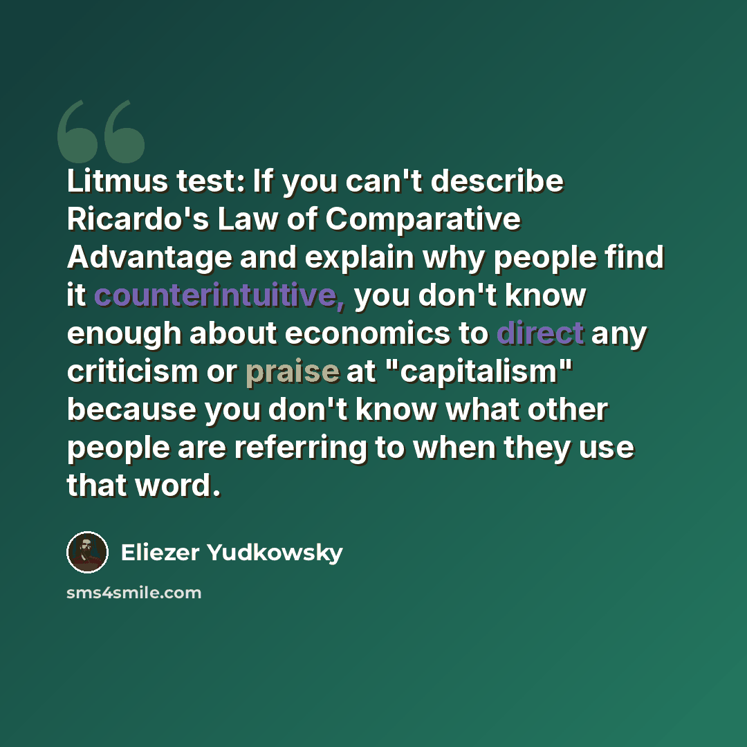 “Litmus test: If you can't describe Ricardo's Law of Comparative Advantage and explain why people find it counterintuitive, you don't know enough about economics to direct any criticism or praise at "capitalism" because you don't know what other people are referring to when they use that word.” quote by Eliezer Yudkowsky