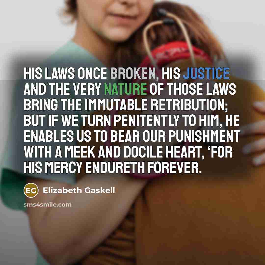 “His laws once broken, His justice and the very nature of those laws bring the immutable retribution; but if we turn penitently to Him, He enables us to bear our punishment with a meek and docile heart, ‘for His mercy endureth forever.” quote by Elizabeth Gaskell