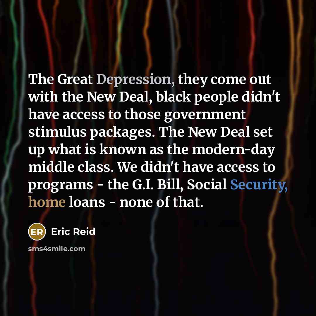 “The Great Depression, they come out with the New Deal, black people didn't have access to those government stimulus packages. The New Deal set up what is known as the modern-day middle class. We didn't have access to programs - the G.I. Bill, Social Security, home loans - none of that.” quote by Eric Reid