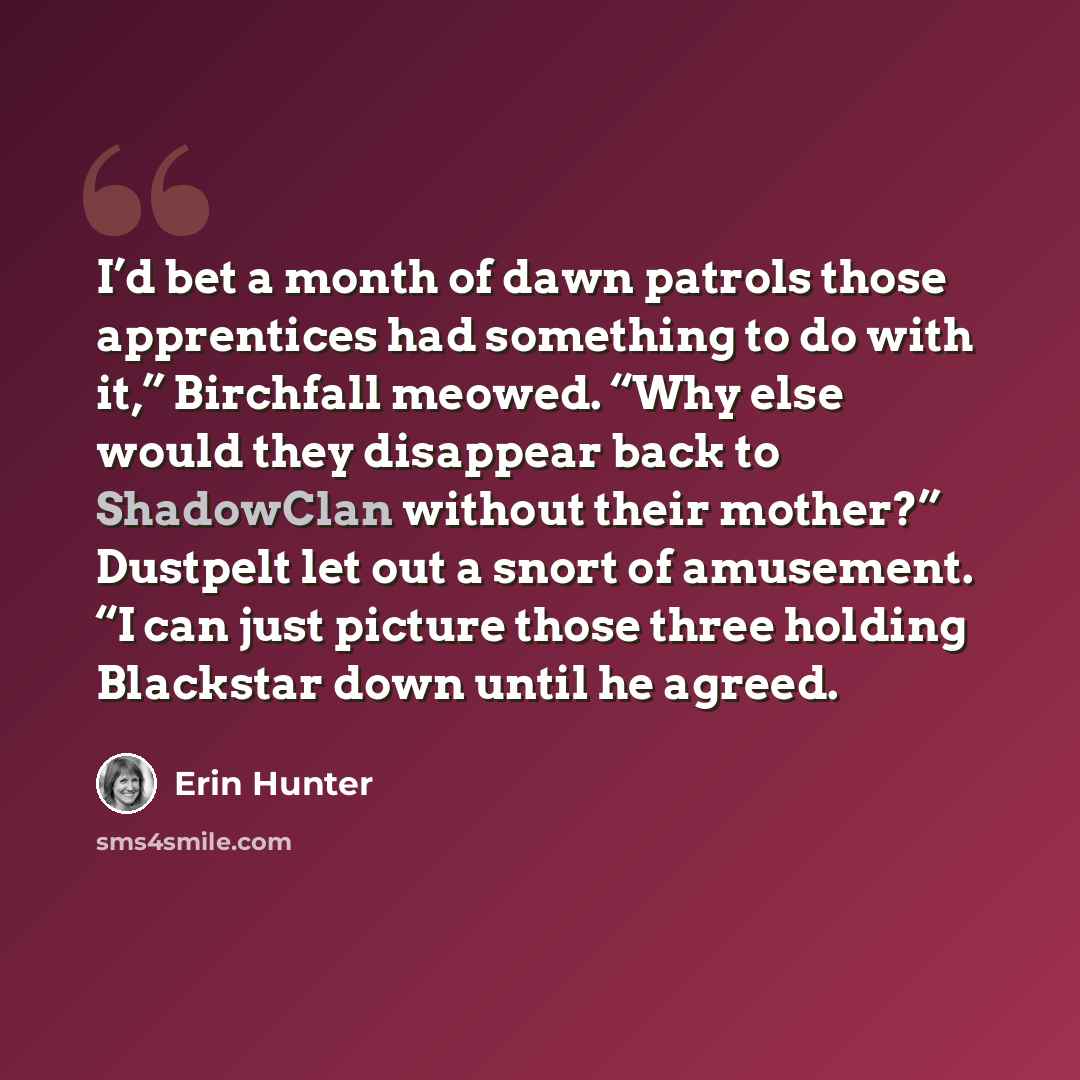 “I’d bet a month of dawn patrols those apprentices had something to do with it,” Birchfall meowed. “Why else would they disappear back to ShadowClan without their mother?” Dustpelt let out a snort of amusement. “I can just picture those three holding Blackstar down until he agreed.” quote by Erin Hunter