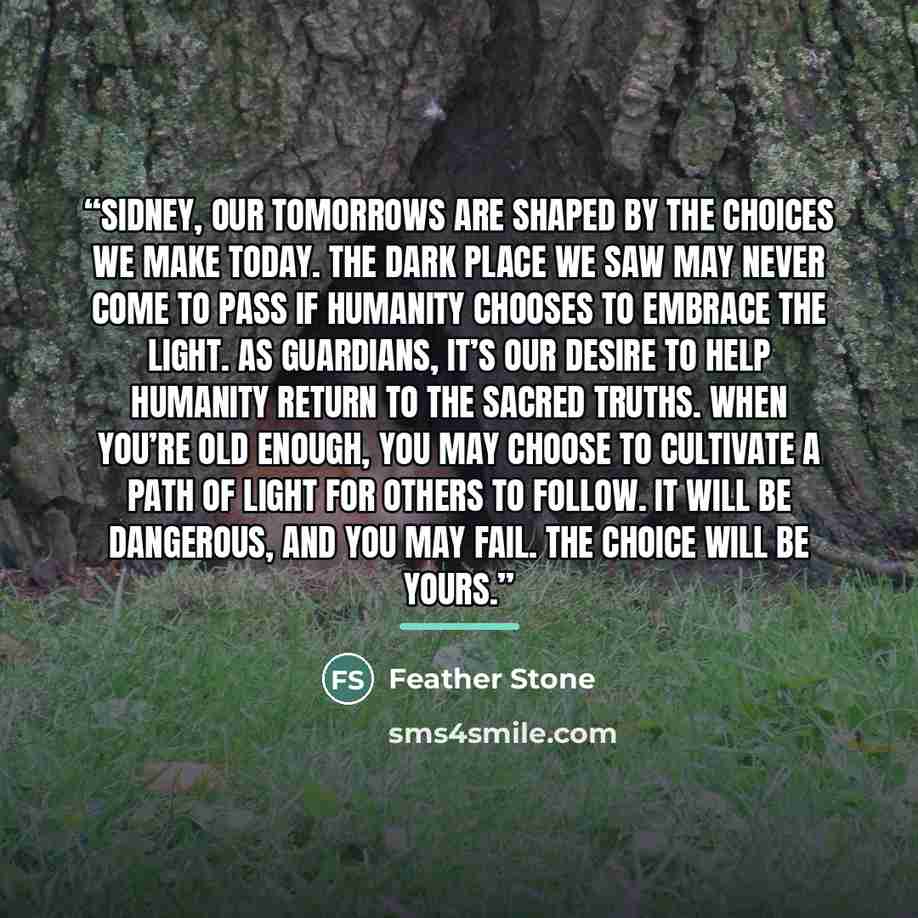 “Sidney, our tomorrows are shaped by the choices we make today. The Dark place we saw may never come to pass if humanity chooses to embrace the Light. As Guardians, it’s our desire to help humanity return to the sacred truths. When you’re old enough, you may choose to cultivate a path of Light for…” quote by Feather Stone