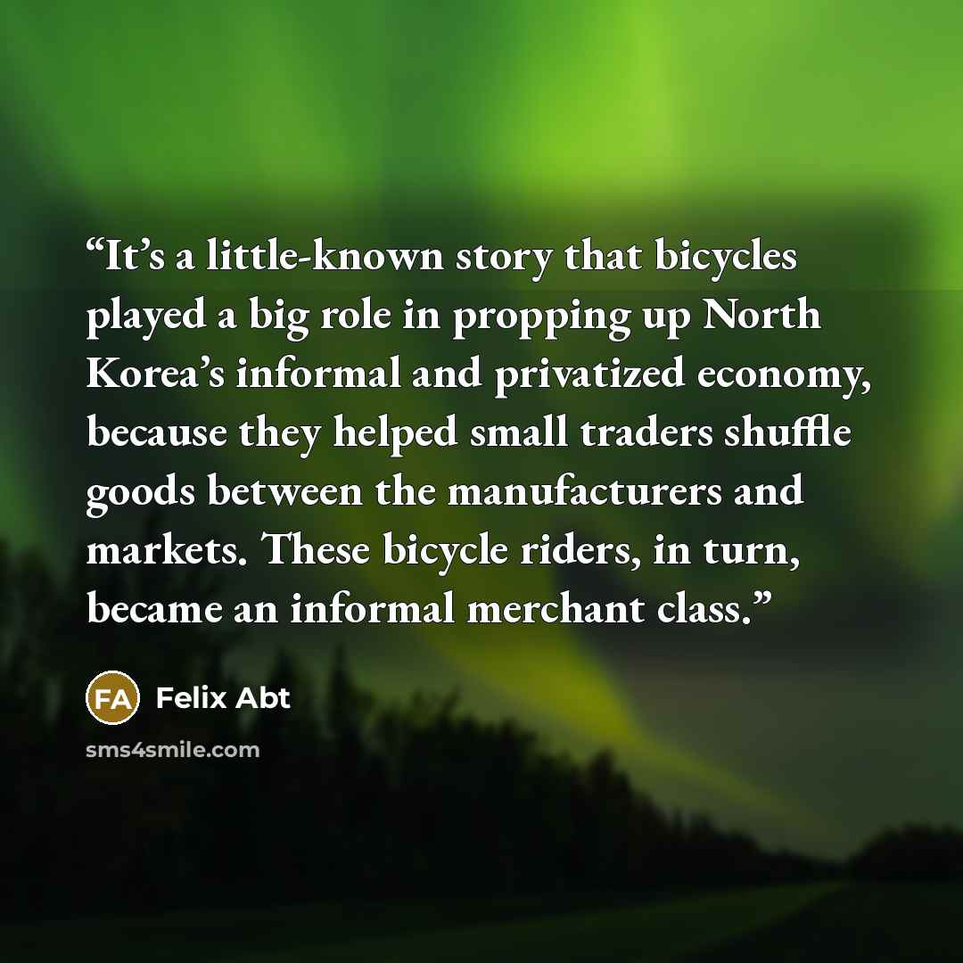 “It’s a little-known story that bicycles played a big role in propping up North Korea’s informal and privatized economy, because they helped small traders shuffle goods between the manufacturers and markets. These bicycle riders, in turn, became an informal merchant class.” quote by Felix Abt