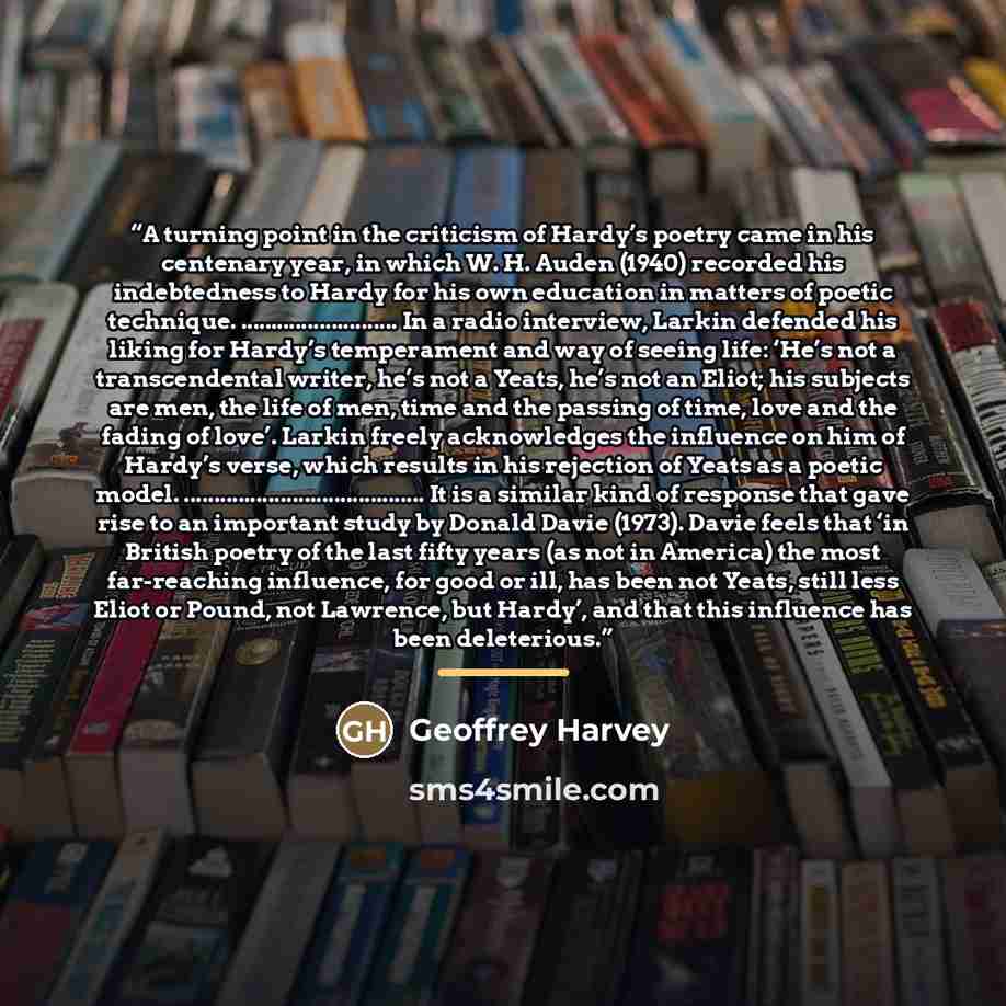 “A turning point in the criticism of Hardy’s poetry came in his centenary year, in which W. H. Auden (1940) recorded his indebtedness to Hardy for his own education in matters of poetic technique. ……….. In a radio interview, Larkin defended his liking for Hardy’s temperament and way of seeing life…” quote by Geoffrey Harvey