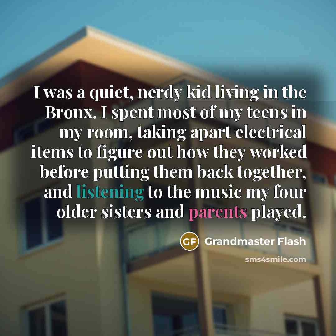 “I was a quiet, nerdy kid living in the Bronx. I spent most of my teens in my room, taking apart electrical items to figure out how they worked before putting them back together, and listening to the music my four older sisters and parents played.” quote by Grandmaster Flash