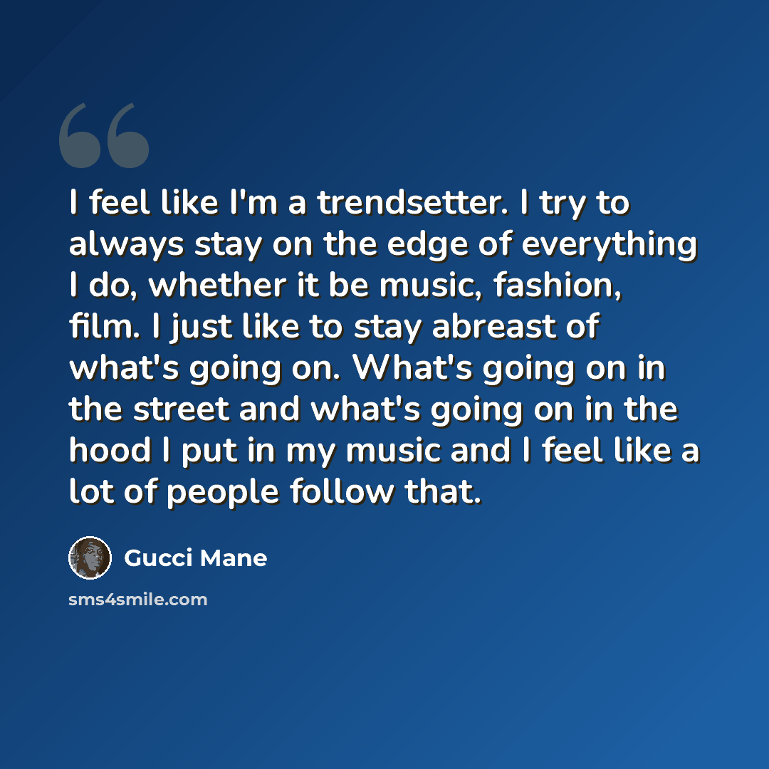 “I feel like I'm a trendsetter. I try to always stay on the edge of everything I do, whether it be music, fashion, film. I just like to stay abreast of what's going on. What's going on in the street and what's going on in the hood I put in my music and I feel like a lot of people follow that.” quote by Gucci Mane