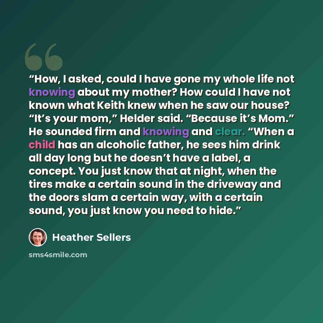 “How, I asked, could I have gone my whole life not knowing about my mother? How could I have not known what Keith knew when he saw our house? “It’s your mom,” Helder said. “Because it’s Mom.” He sounded firm and knowing and clear. “When a child has an alcoholic father, he sees him drink all day…” quote by Heather Sellers