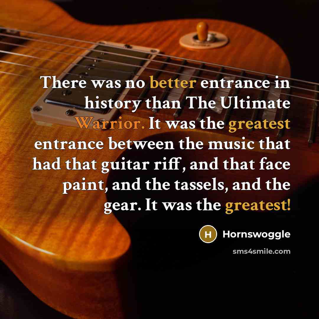 “There was no better entrance in history than The Ultimate Warrior. It was the greatest entrance between the music that had that guitar riff, and that face paint, and the tassels, and the gear. It was the greatest!” quote by Hornswoggle