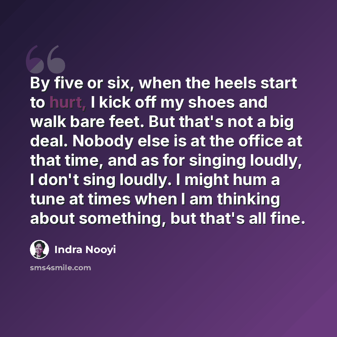 “By five or six, when the heels start to hurt, I kick off my shoes and walk bare feet. But that's not a big deal. Nobody else is at the office at that time, and as for singing loudly, I don't sing loudly. I might hum a tune at times when I am thinking about something, but that's all fine.” quote by Indra Nooyi