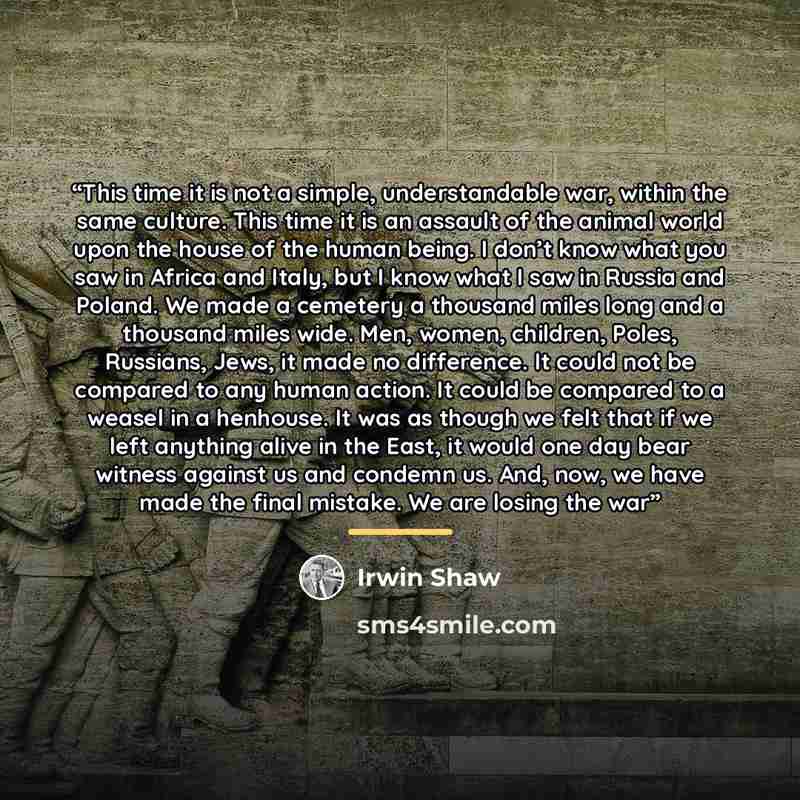 “This time it is not a simple, understandable war, within the same culture. This time it is an assault of the animal world upon the house of the human being. I don’t know what you saw in Africa and Italy, but I know what I saw in Russia and Poland. We made a cemetery a thousand miles long and a…” quote by Irwin Shaw