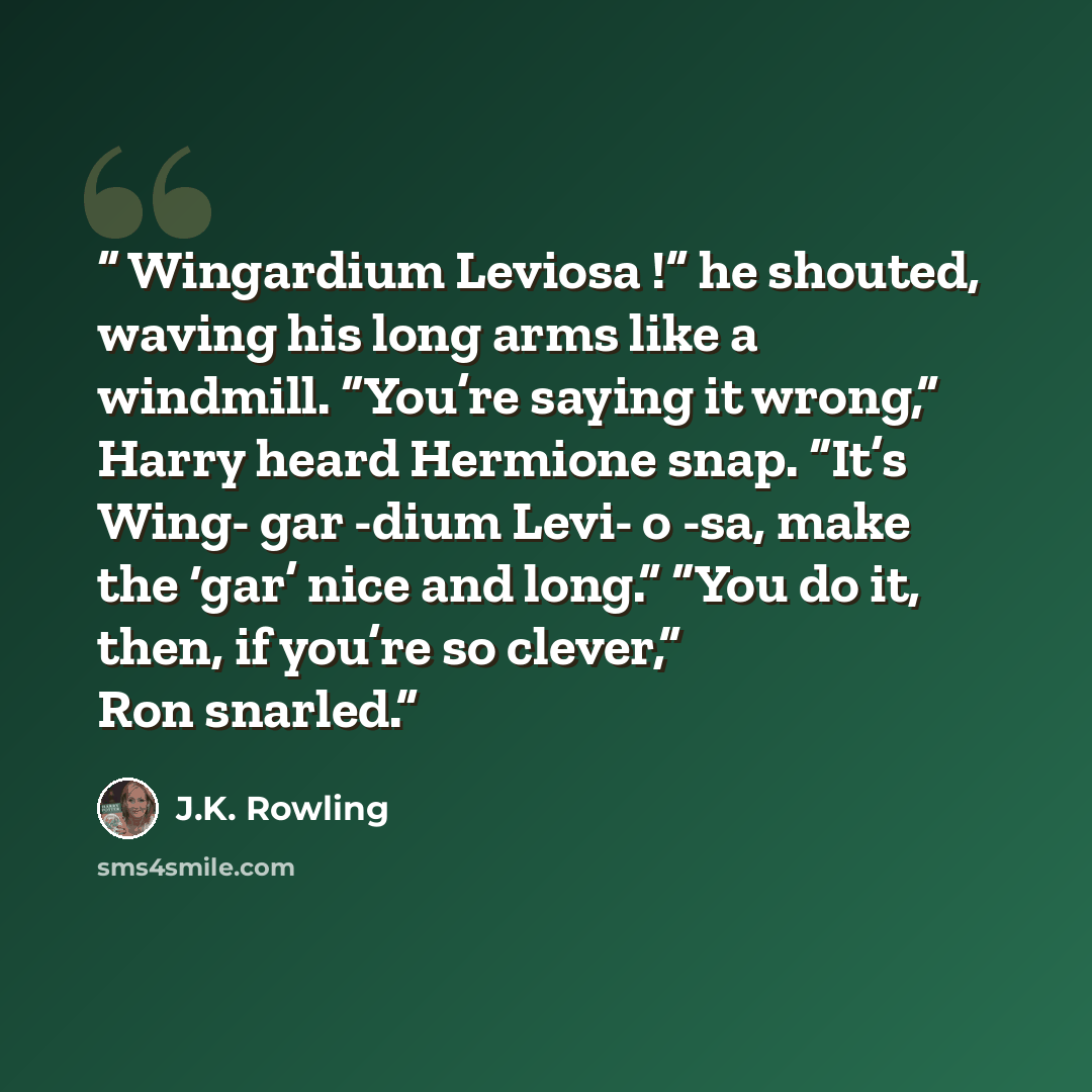 “Wingardium Leviosa !” he shouted, waving his long arms like a windmill. “You’re saying it wrong,” Harry heard Hermione snap. “It’s Wing- gar -dium Levi- o -sa, make the ‘gar’ nice and long.” “You do it, then, if you’re so clever,” Ron snarled.” quote by J.K. Rowling