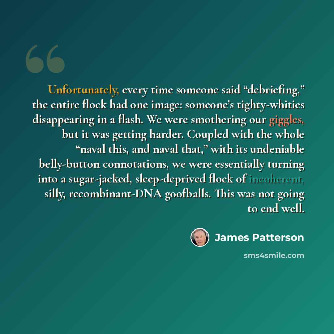 “Unfortunately, every time someone said “debriefing,” the entire flock had one image: someone’s tighty-whities disappearing in a flash. We were smothering our giggles, but it was getting harder. Coupled with the whole “naval this, and naval that,” with its undeniable belly-button connotations, we…” quote by James Patterson