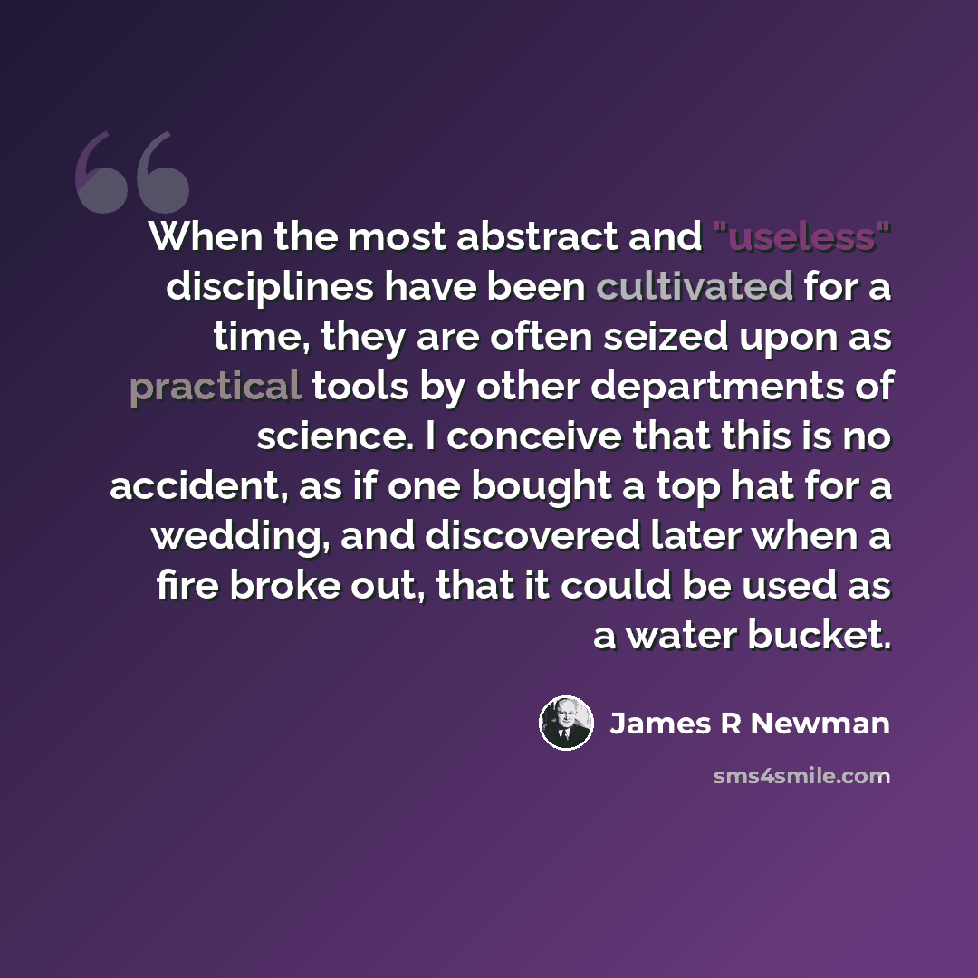 “When the most abstract and "useless" disciplines have been cultivated for a time, they are often seized upon as practical tools by other departments of science. I conceive that this is no accident, as if one bought a top hat for a wedding, and discovered later when a fire broke out, that it could…” quote by James R Newman
