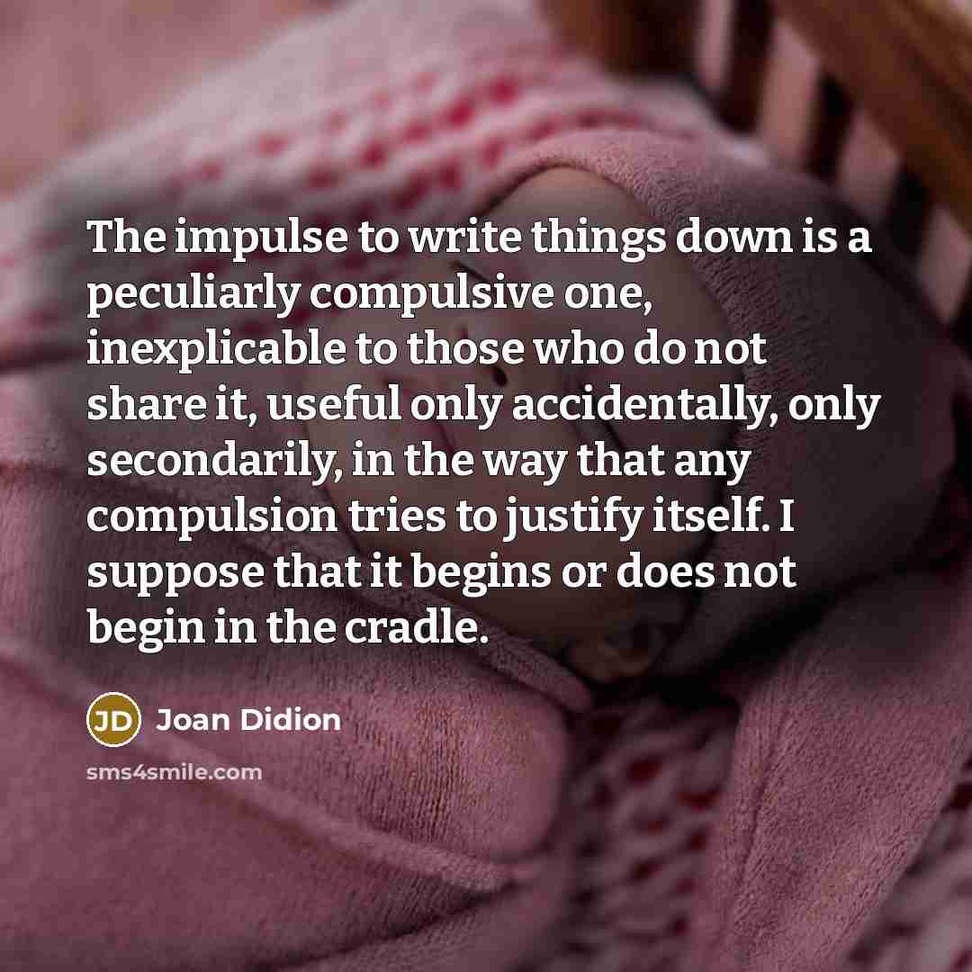 “The impulse to write things down is a peculiarly compulsive one, inexplicable to those who do not share it, useful only accidentally, only secondarily, in the way that any compulsion tries to justify itself. I suppose that it begins or does not begin in the cradle.” quote by Joan Didion