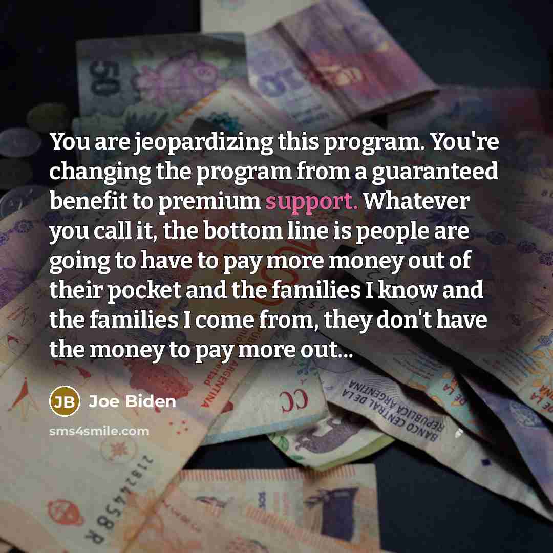 “You are jeopardizing this program. You're changing the program from a guaranteed benefit to premium support. Whatever you call it, the bottom line is people are going to have to pay more money out of their pocket and the families I know and the families I come from, they don't have the money to…” quote by Joe Biden