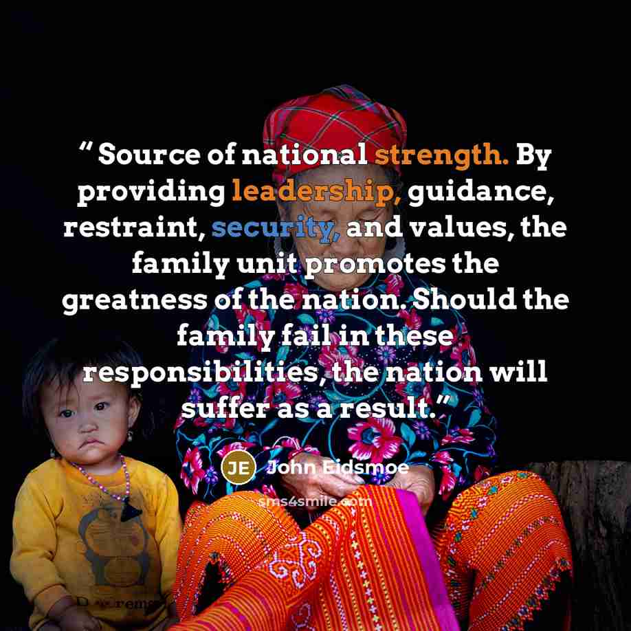 “Source of national strength. By providing leadership, guidance, restraint, security, and values, the family unit promotes the greatness of the nation. Should the family fail in these responsibilities, the nation will suffer as a result.” quote by John Eidsmoe