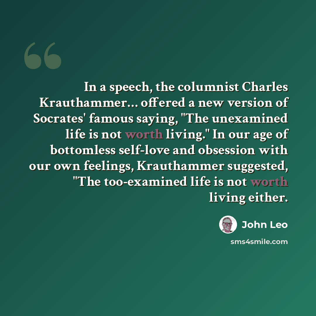 “In a speech, the columnist Charles Krauthammer… offered a new version of Socrates' famous saying, "The unexamined life is not worth living." In our age of bottomless self-love and obsession with our own feelings, Krauthammer suggested, "The too-examined life is not worth living either.” quote by John Leo