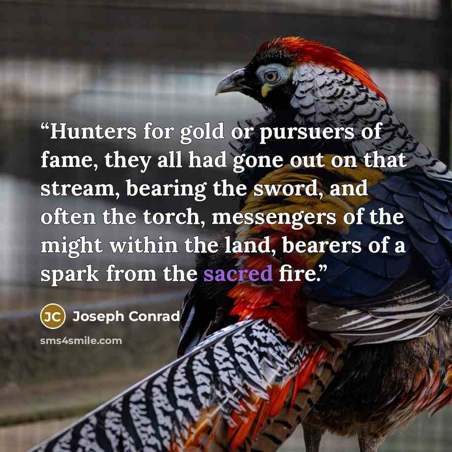“Hunters for gold or pursuers of fame, they all had gone out on that stream, bearing the sword, and often the torch, messengers of the might within the land, bearers of a spark from the sacred fire.” quote by Joseph Conrad