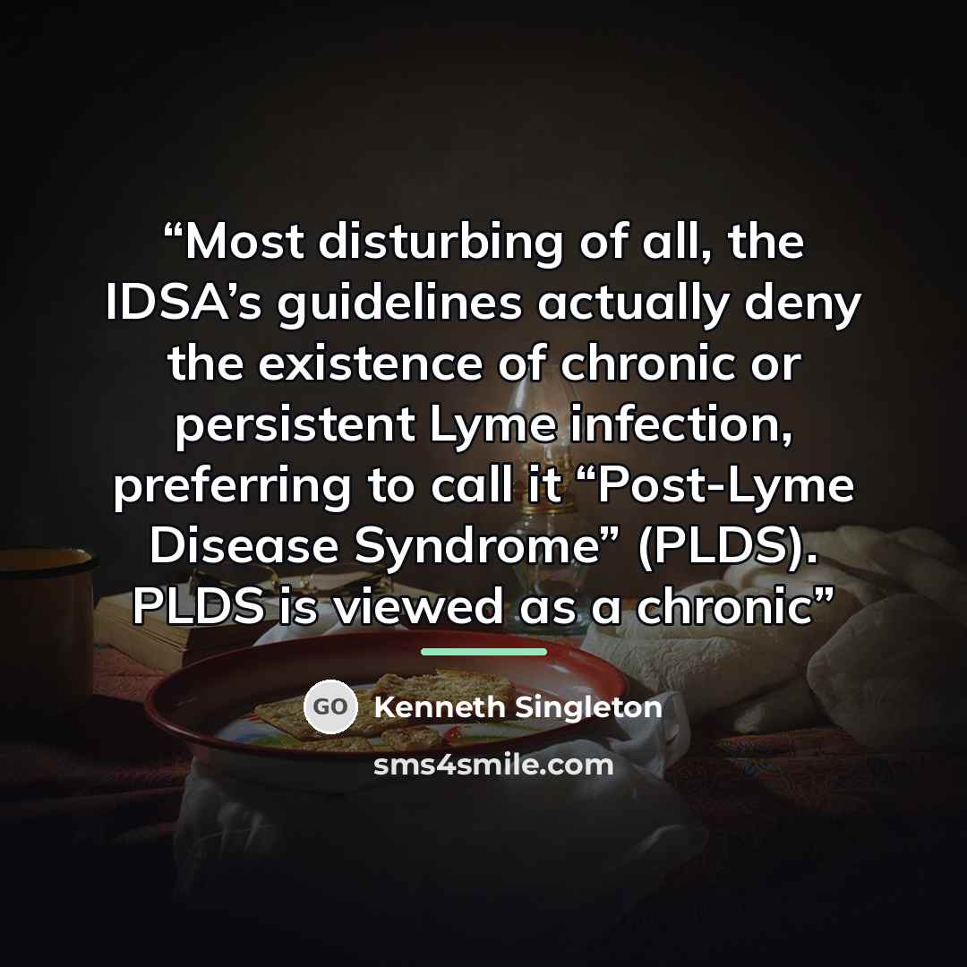 “Most disturbing of all, the IDSA’s guidelines actually deny the existence of chronic or persistent Lyme infection, preferring to call it “Post-Lyme Disease Syndrome” (PLDS). PLDS is viewed as a chronic” quote by Kenneth Singleton