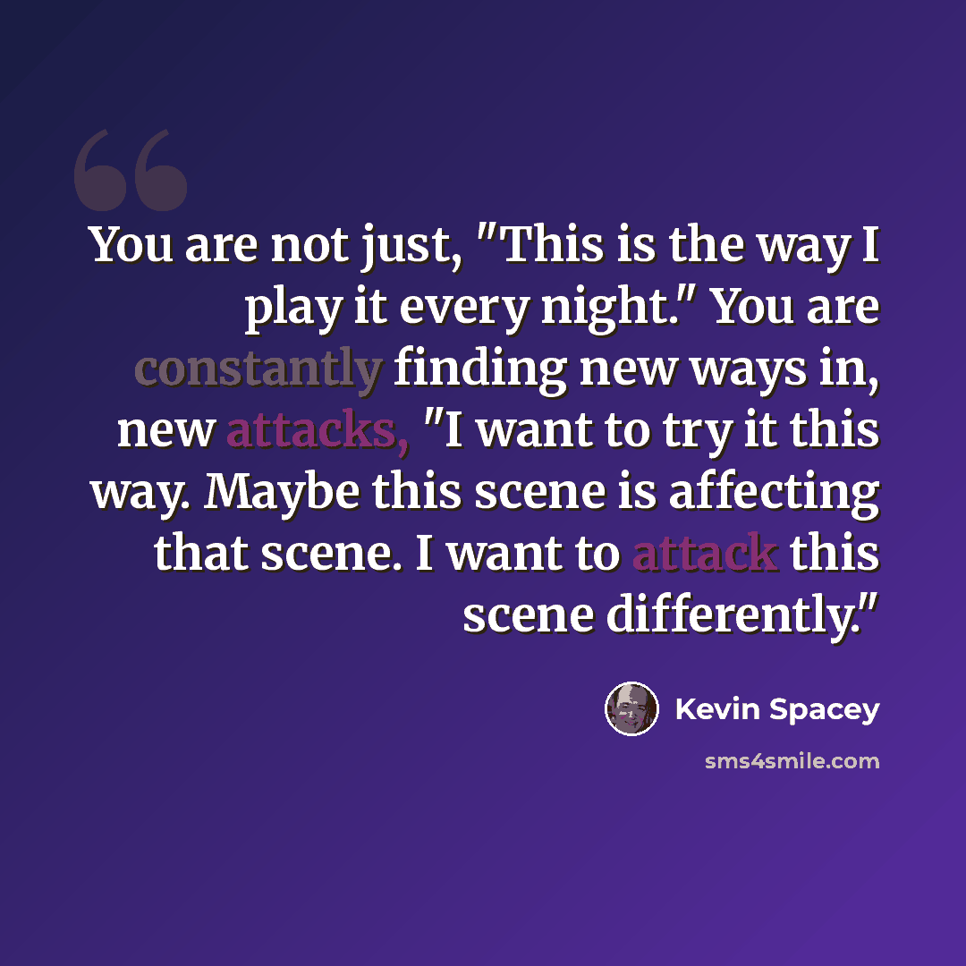 “You are not just, "This is the way I play it every night." You are constantly finding new ways in, new attacks, "I want to try it this way. Maybe this scene is affecting that scene. I want to attack this scene differently."” quote by Kevin Spacey